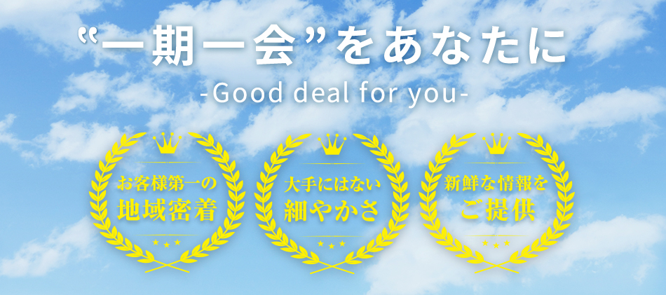 ”一期一会”をあなたに-Good deal for you- お客様第一の地域密着 大手にはない細やかさ 新鮮な情報をご提供